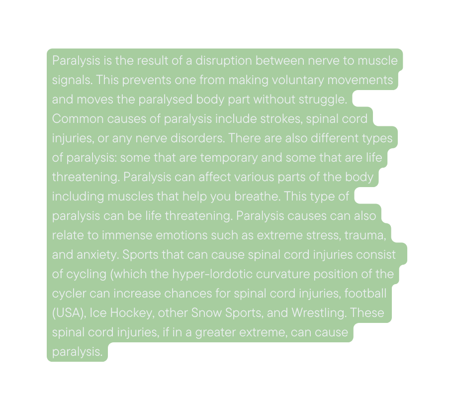 Paralysis is the result of a disruption between nerve to muscle signals This prevents one from making voluntary movements and moves the paralysed body part without struggle Common causes of paralysis include strokes spinal cord injuries or any nerve disorders There are also different types of paralysis some that are temporary and some that are life threatening Paralysis can affect various parts of the body including muscles that help you breathe This type of paralysis can be life threatening Paralysis causes can also relate to immense emotions such as extreme stress trauma and anxiety Sports that can cause spinal cord injuries consist of cycling which the hyper lordotic curvature position of the cycler can increase chances for spinal cord injuries football USA Ice Hockey other Snow Sports and Wrestling These spinal cord injuries if in a greater extreme can cause paralysis